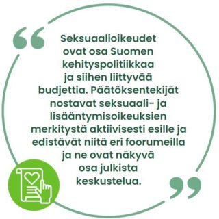 Seksuaalioikeudet ovat osa Suomen kehityspolitiikkaa ja siihen liittyvää budjettia. Päätöksentekijät nostavat seksuaali- ja lisääntymisoikeuksien merkitystä aktiivisesti esille ja edistävät niitä eri foorumeilla ja ne ovat näkyvä osa julkista keskustelua. 