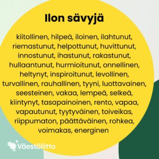Ilon sävyjä: kiitollinen, hilpeä, iloinen, ilahtunut, riemastunut, helpottunut, huvittunut, innostunut, ihastunut, rakastunut, hullaantunut, hurmioitunut, onnellinen, heltynyt, inspiroitunut, levollinen, turvallinen, rauhallinen, tyyni, luottavainen, seesteinen, vakaa, lempeä, selkeä, kiintynyt, tasapainoinen, rento, vapaa, vapautunut, tyytyväinen, toiveikas, riippumaton, päättäväinen, rohkea, voimakas, energinen.