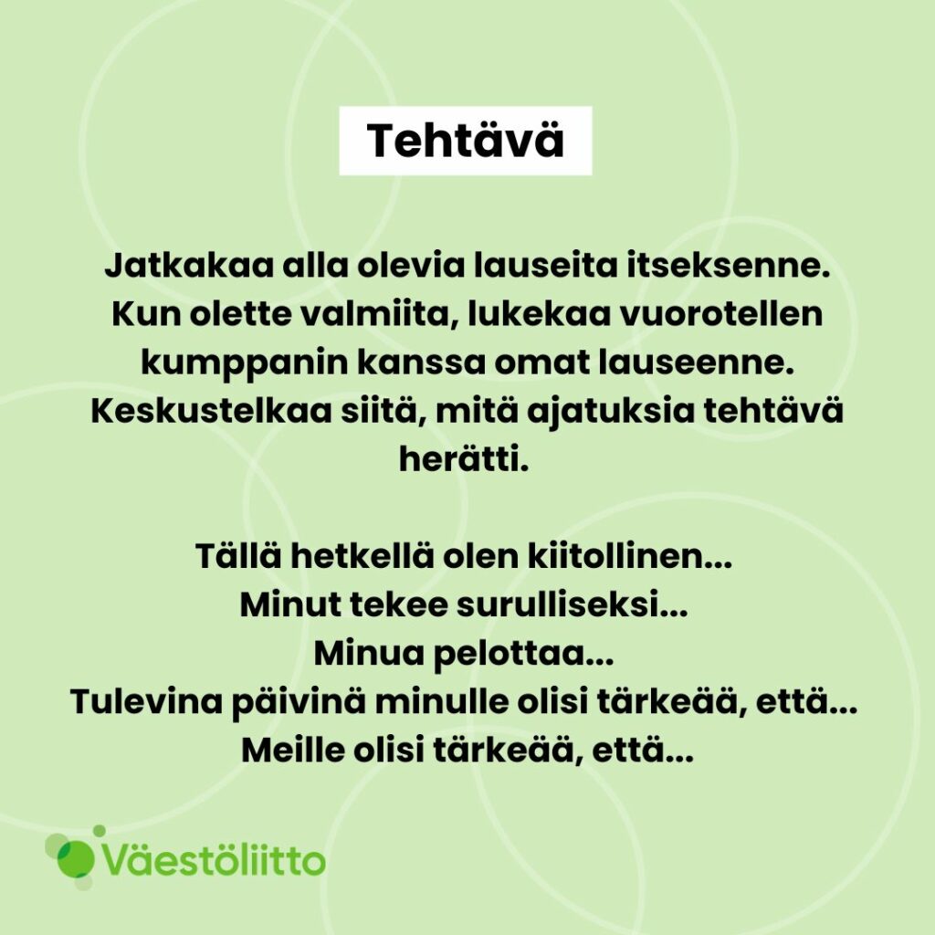 Jatkakaa alla olevia lauseita itseksenne. Kun olette valmiita, lukekaa vuorotellen kumppanin kanssa omat lauseenne. Keskustelkaa siitä, mitä ajatuksia tehtävä herätti. Tällä hetkellä olen kiitollinen... Minut tekee surulliseksi... Minua pelottaa... Tulevina päivinä minulle olisi tärkeää, että... Meille olisi tärkeää, että...