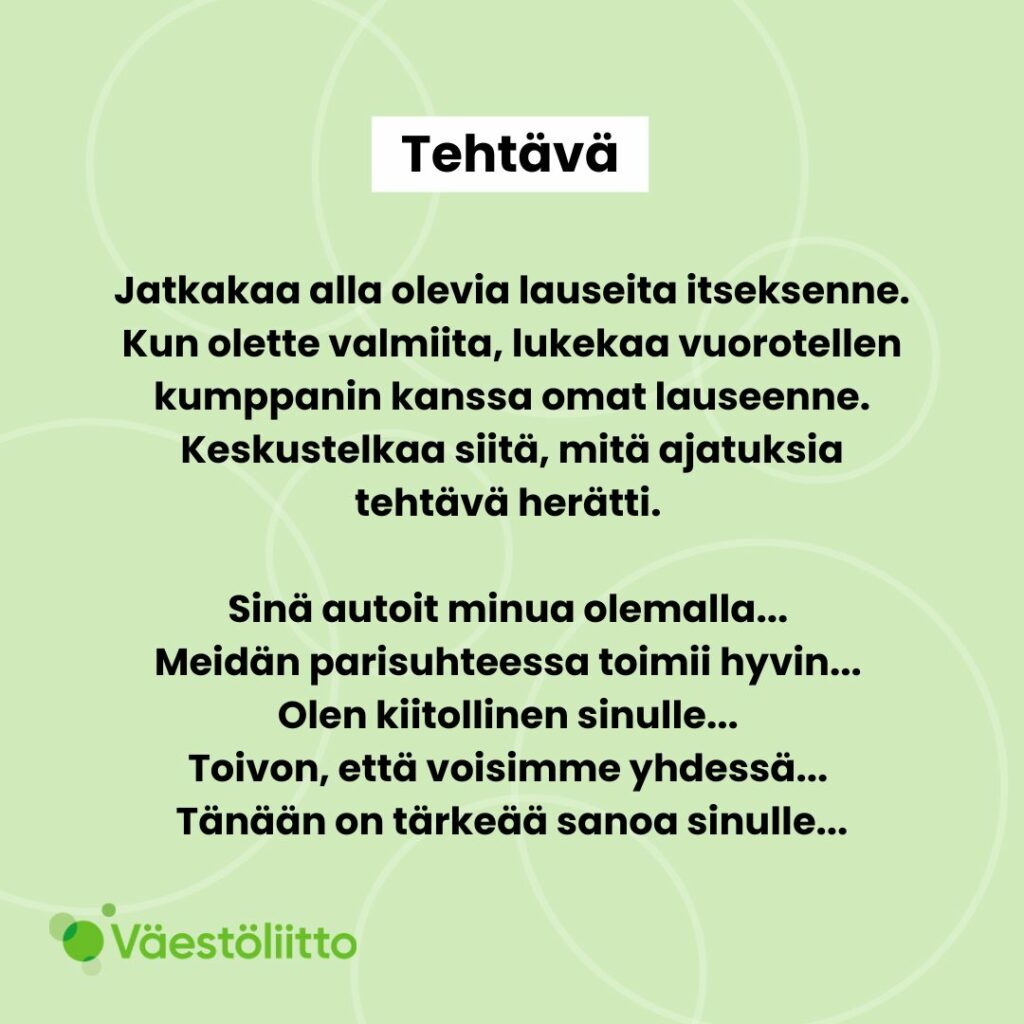 Tehtävä: Jatkakaa alla olevia lauseita itseksenne. Kun olette valmiita, lukekaa vuorotellen kumppanin kanssa omat lauseenne. Keskustelkaa mitä ajatuksia tehtävä herätti. Sinä autoit minua olemalla... Meidän parisuhteessa toimii hyvin... Olen kiitollinen sinulle... Toivon, että voisimme yhdessä... Tänään on tärkeää sanoa sinulle...